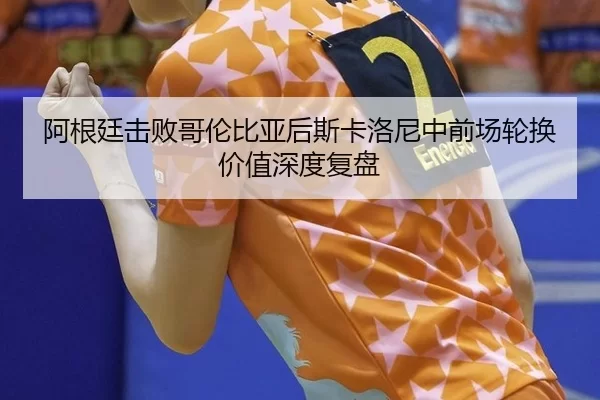 阿根廷击败哥伦比亚后斯卡洛尼中前场轮换价值深度复盘